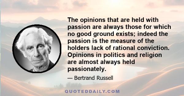 The opinions that are held with passion are always those for which no good ground exists; indeed the passion is the measure of the holders lack of rational conviction. Opinions in politics and religion are almost always 