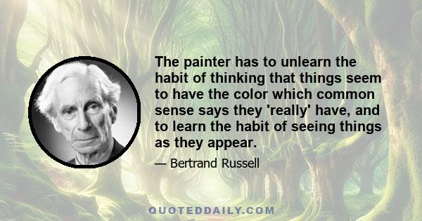 The painter has to unlearn the habit of thinking that things seem to have the color which common sense says they 'really' have, and to learn the habit of seeing things as they appear.