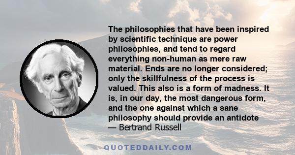 The philosophies that have been inspired by scientific technique are power philosophies, and tend to regard everything non-human as mere raw material. Ends are no longer considered; only the skillfulness of the process