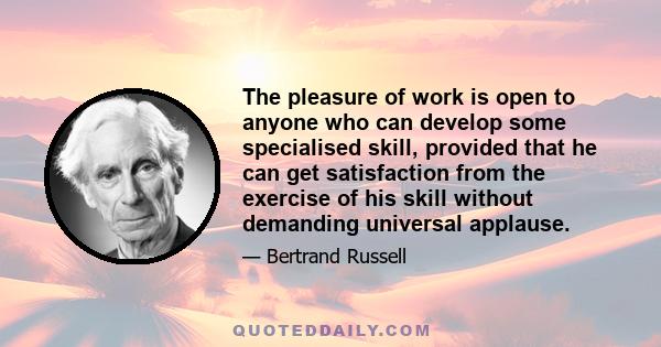 The pleasure of work is open to anyone who can develop some specialised skill, provided that he can get satisfaction from the exercise of his skill without demanding universal applause.