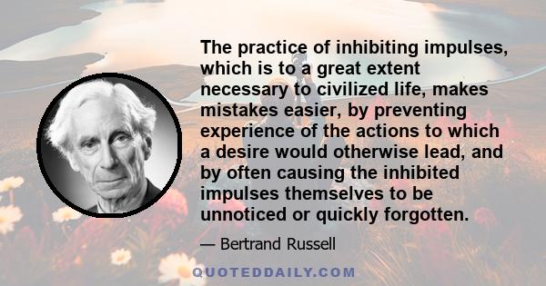 The practice of inhibiting impulses, which is to a great extent necessary to civilized life, makes mistakes easier, by preventing experience of the actions to which a desire would otherwise lead, and by often causing