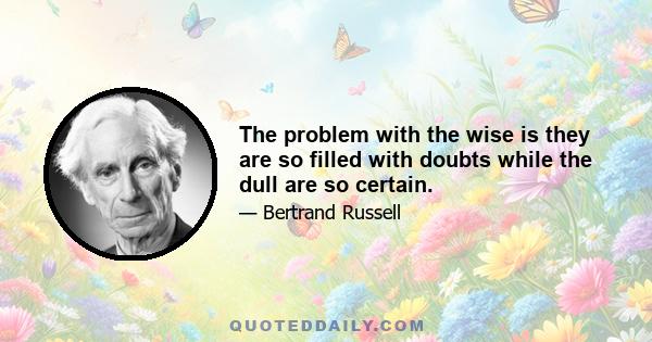 The problem with the wise is they are so filled with doubts while the dull are so certain.