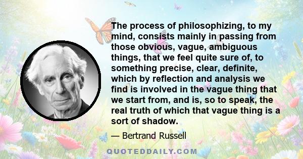 The process of philosophizing, to my mind, consists mainly in passing from those obvious, vague, ambiguous things, that we feel quite sure of, to something precise, clear, definite, which by reflection and analysis we