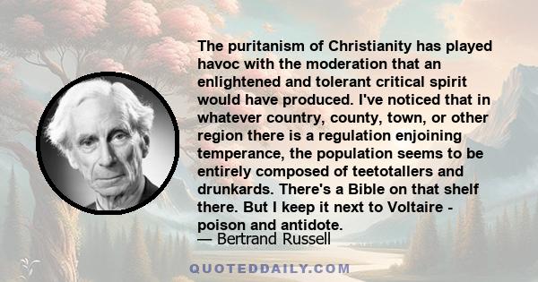 The puritanism of Christianity has played havoc with the moderation that an enlightened and tolerant critical spirit would have produced. I've noticed that in whatever country, county, town, or other region there is a