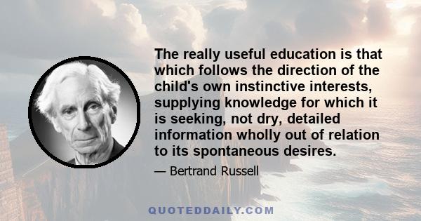 The really useful education is that which follows the direction of the child's own instinctive interests, supplying knowledge for which it is seeking, not dry, detailed information wholly out of relation to its