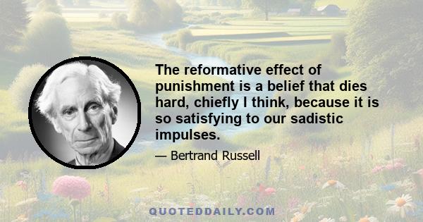 The reformative effect of punishment is a belief that dies hard, chiefly I think, because it is so satisfying to our sadistic impulses.