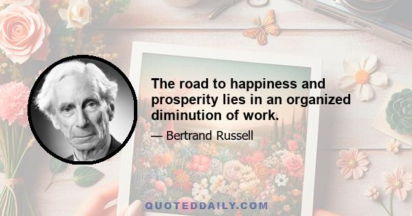 The road to happiness and prosperity lies in an organized diminution of work.