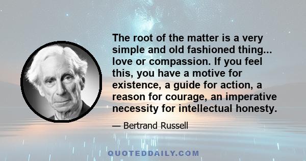 The root of the matter is a very simple and old fashioned thing... love or compassion. If you feel this, you have a motive for existence, a guide for action, a reason for courage, an imperative necessity for