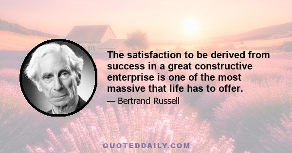 The satisfaction to be derived from success in a great constructive enterprise is one of the most massive that life has to offer.