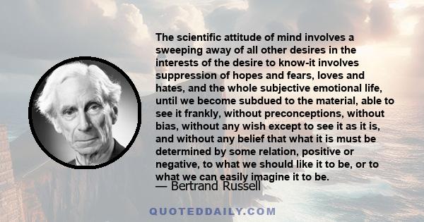 The scientific attitude of mind involves a sweeping away of all other desires in the interests of the desire to know-it involves suppression of hopes and fears, loves and hates, and the whole subjective emotional life,