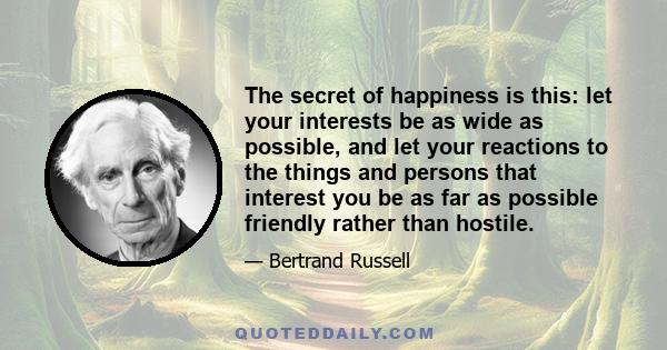 The secret of happiness is this: let your interests be as wide as possible, and let your reactions to the things and persons that interest you be as far as possible friendly rather than hostile.