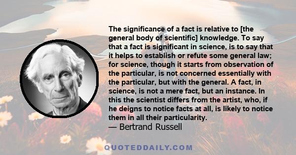 The significance of a fact is relative to [the general body of scientific] knowledge. To say that a fact is significant in science, is to say that it helps to establish or refute some general law; for science, though it 