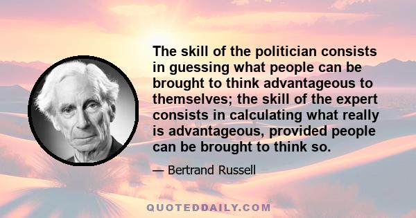 The skill of the politician consists in guessing what people can be brought to think advantageous to themselves; the skill of the expert consists in calculating what really is advantageous, provided people can be