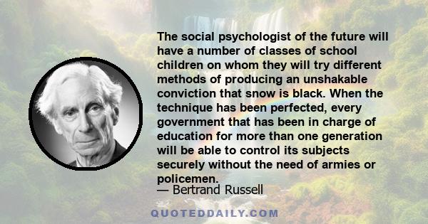 The social psychologist of the future will have a number of classes of school children on whom they will try different methods of producing an unshakable conviction that snow is black. When the technique has been