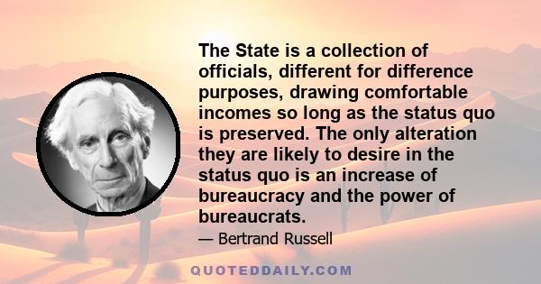 The State is a collection of officials, different for difference purposes, drawing comfortable incomes so long as the status quo is preserved. The only alteration they are likely to desire in the status quo is an