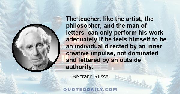 The teacher, like the artist, the philosopher, and the man of letters, can only perform his work adequately if he feels himself to be an individual directed by an inner creative impulse, not dominated and fettered by an 