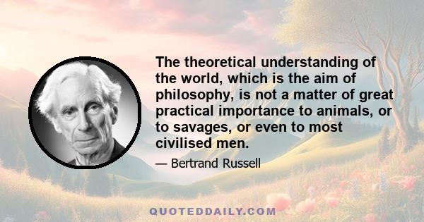 The theoretical understanding of the world, which is the aim of philosophy, is not a matter of great practical importance to animals, or to savages, or even to most civilised men.