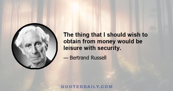 The thing that I should wish to obtain from money would be leisure with security.