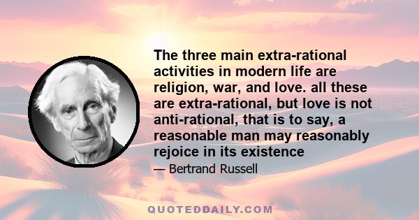 The three main extra-rational activities in modern life are religion, war, and love. all these are extra-rational, but love is not anti-rational, that is to say, a reasonable man may reasonably rejoice in its existence