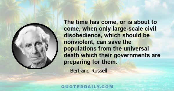 The time has come, or is about to come, when only large-scale civil disobedience, which should be nonviolent, can save the populations from the universal death which their governments are preparing for them.