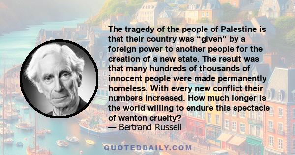 The tragedy of the people of Palestine is that their country was “given” by a foreign power to another people for the creation of a new state. The result was that many hundreds of thousands of innocent people were made