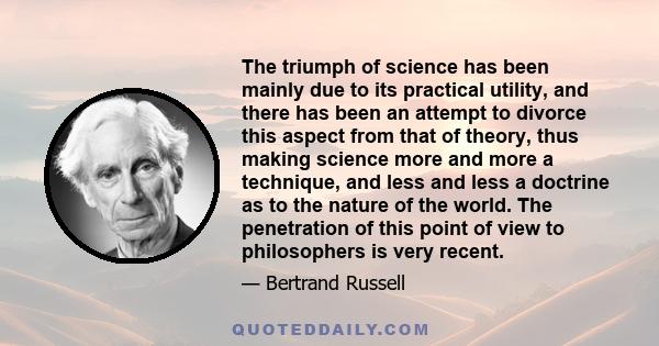 The triumph of science has been mainly due to its practical utility, and there has been an attempt to divorce this aspect from that of theory, thus making science more and more a technique, and less and less a doctrine