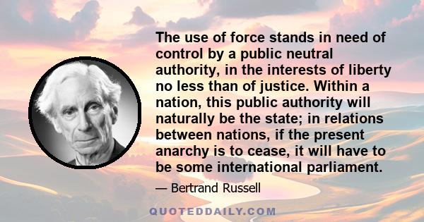 The use of force stands in need of control by a public neutral authority, in the interests of liberty no less than of justice. Within a nation, this public authority will naturally be the state; in relations between