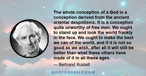 The whole conception of a God is a conception derived from the ancient oriental despotisms. It is a conception quite unworthy of free men. We ought to stand up and look the world frankly in the face. We ought to make