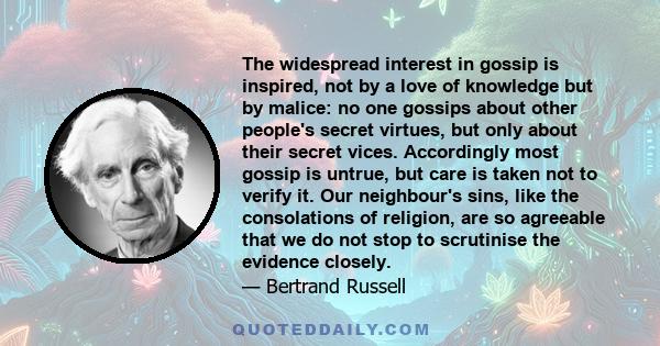 The widespread interest in gossip is inspired, not by a love of knowledge but by malice: no one gossips about other people's secret virtues, but only about their secret vices. Accordingly most gossip is untrue, but care 