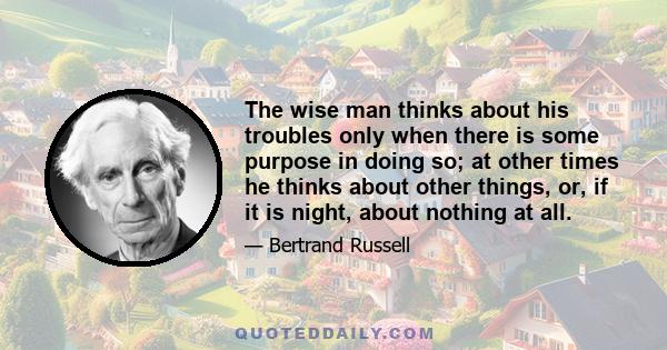 The wise man thinks about his troubles only when there is some purpose in doing so; at other times he thinks about other things, or, if it is night, about nothing at all.