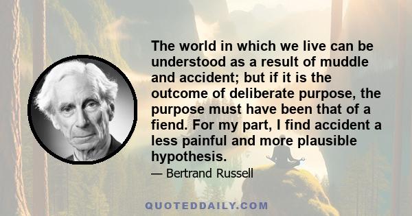 The world in which we live can be understood as a result of muddle and accident; but if it is the outcome of deliberate purpose, the purpose must have been that of a fiend. For my part, I find accident a less painful