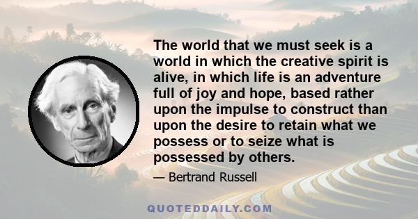 The world that we must seek is a world in which the creative spirit is alive, in which life is an adventure full of joy and hope, based rather upon the impulse to construct than upon the desire to retain what we possess 