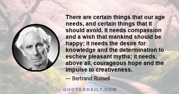 There are certain things that our age needs, and certain things that it should avoid. It needs compassion and a wish that mankind should be happy; it needs the desire for knowledge and the determination to eschew