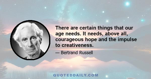 There are certain things that our age needs. It needs, above all, courageous hope and the impulse to creativeness.