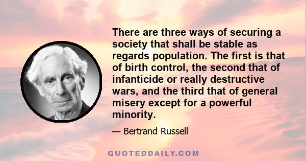 There are three ways of securing a society that shall be stable as regards population. The first is that of birth control, the second that of infanticide or really destructive wars, and the third that of general misery