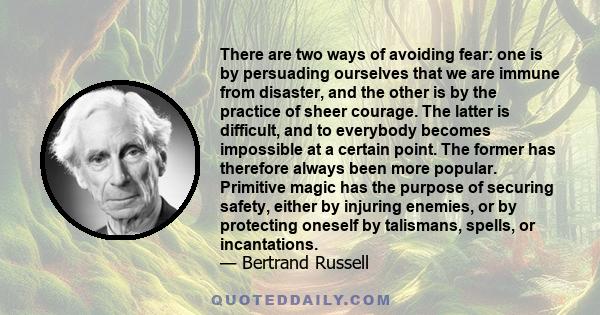 There are two ways of avoiding fear: one is by persuading ourselves that we are immune from disaster, and the other is by the practice of sheer courage. The latter is difficult, and to everybody becomes impossible at a