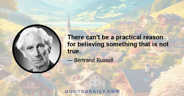 There can't be a practical reason for believing something that is not true.