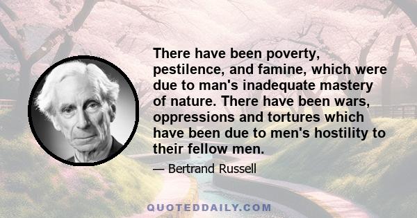 There have been poverty, pestilence, and famine, which were due to man's inadequate mastery of nature. There have been wars, oppressions and tortures which have been due to men's hostility to their fellow men.