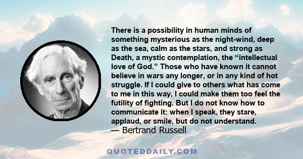 There is a possibility in human minds of something mysterious as the night-wind, deep as the sea, calm as the stars, and strong as Death, a mystic contemplation, the “intellectual love of God.” Those who have known it