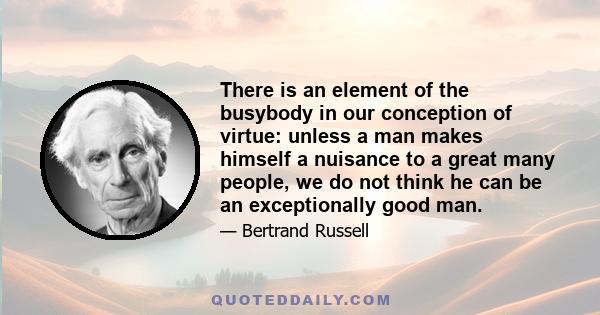 There is an element of the busybody in our conception of virtue: unless a man makes himself a nuisance to a great many people, we do not think he can be an exceptionally good man.