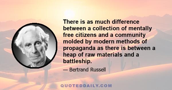 There is as much difference between a collection of mentally free citizens and a community molded by modern methods of propaganda as there is between a heap of raw materials and a battleship.