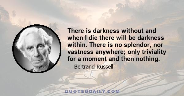 There is darkness without and when I die there will be darkness within. There is no splendor, nor vastness anywhere; only triviality for a moment and then nothing.