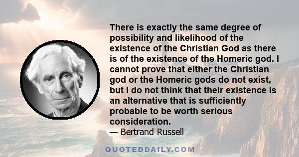 There is exactly the same degree of possibility and likelihood of the existence of the Christian God as there is of the existence of the Homeric god. I cannot prove that either the Christian god or the Homeric gods do