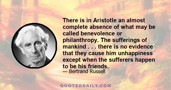 There is in Aristotle an almost complete absence of what may be called benevolence or philanthropy. The sufferings of mankind . . . there is no evidence that they cause him unhappiness except when the sufferers happen