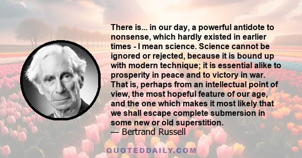 There is... in our day, a powerful antidote to nonsense, which hardly existed in earlier times - I mean science. Science cannot be ignored or rejected, because it is bound up with modern technique; it is essential alike 