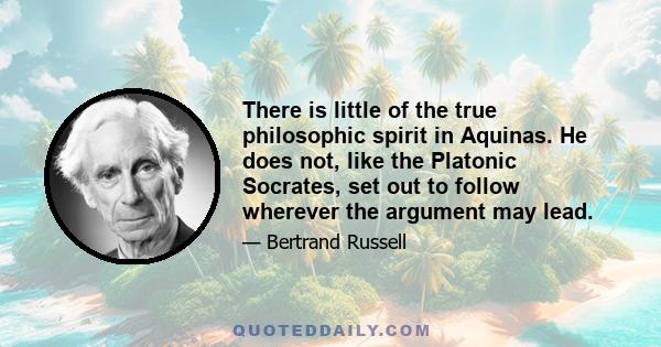 There is little of the true philosophic spirit in Aquinas. He does not, like the Platonic Socrates, set out to follow wherever the argument may lead.