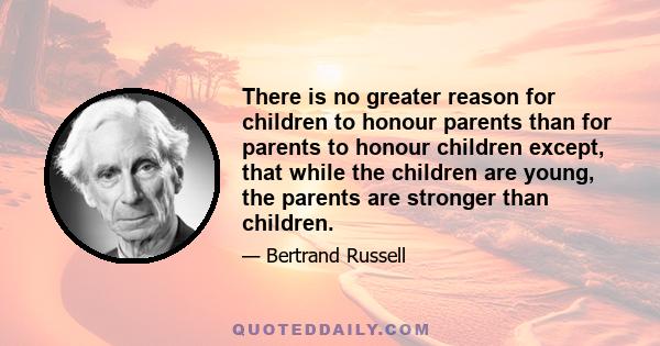 There is no greater reason for children to honour parents than for parents to honour children except, that while the children are young, the parents are stronger than children.