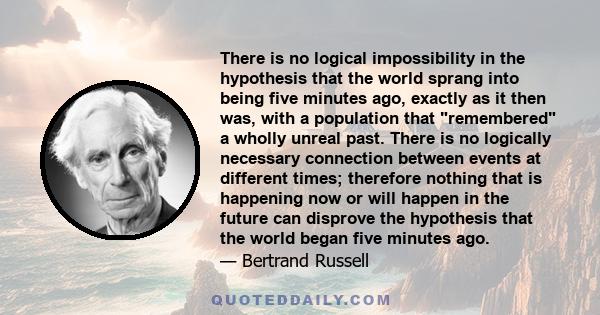 There is no logical impossibility in the hypothesis that the world sprang into being five minutes ago, exactly as it then was, with a population that remembered a wholly unreal past. There is no logically necessary