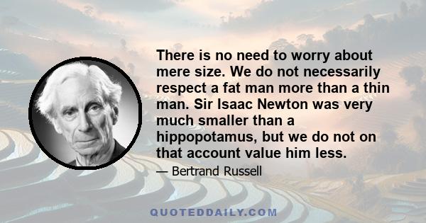 There is no need to worry about mere size. We do not necessarily respect a fat man more than a thin man. Sir Isaac Newton was very much smaller than a hippopotamus, but we do not on that account value him less.