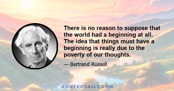 There is no reason to suppose that the world had a beginning at all. The idea that things must have a beginning is really due to the poverty of our thoughts.